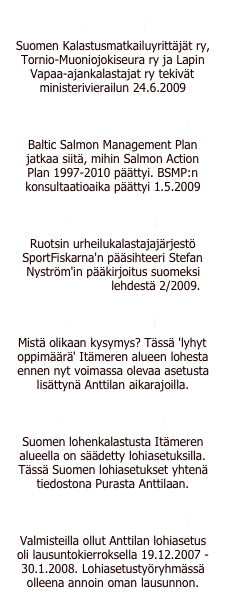 Anttilalle
Suomen Kalastusmatkailuyrittäjät ry, Tornio-Muoniojokiseura ry ja Lapin Vapaa-ajankalastajat ry tekivät ministerivierailun 24.6.2009
Euroopan komissiolle
Baltic Salmon Management Plan jatkaa siitä, mihin Salmon Action Plan 1997-2010 päättyi. BSMP:n konsultaatioaika päättyi 1.5.2009
Pääkirjoitus
Ruotsin urheilukalastajajärjestö SportFiskarna'n pääsihteeri Stefan Nyström'in pääkirjoitus suomeksi Svenskt Fiske lehdestä 2/2009.
Lohimuistio
Mistä olikaan kysymys? Tässä 'lyhyt oppimäärä' Itämeren alueen lohesta ennen nyt voimassa olevaa asetusta lisättynä Anttilan aikarajoilla.
Lohiasetukset
Suomen lohenkalastusta Itämeren alueella on säädetty lohiasetuksilla. Tässä Suomen lohiasetukset yhtenä tiedostona Purasta Anttilaan.
Lausunto asetukseen
Valmisteilla ollut Anttilan lohiasetus oli lausuntokierroksella 19.12.2007 - 30.1.2008. Lohiasetustyöryhmässä olleena annoin oman lausunnon.