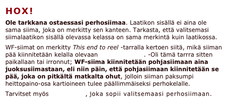 HOX!
Ole tarkkana ostaessasi perhosiimaa. Laatikon sisällä ei aina ole sama siima, joka on merkitty sen kanteen. Tarkasta, että valitsemasi siimalaatikon sisällä olevassa kelassa on sama merkintä kuin laatikossa. 
WF-siimat on merkitty This end to reel -tarralla kertoen siitä, mikä siiman pää kiinnitetään kelalla olevaan pohjasiimaan. -Oli tämä tarrra sitten paikallaan tai irronnut; WF-siima kiinnitetään pohjasiimaan aina juoksusiimastaan, eli niin päin, että pohjasiimaan kiinnitetään se pää, joka on pitkältä matkalta ohut, jolloin siiman paksumpi heittopaino-osa kartioineen tulee päällimmäiseksi perhokelalle.
Tarvitset myös perukkeen, joka sopii valitsemaasi perhosiimaan.