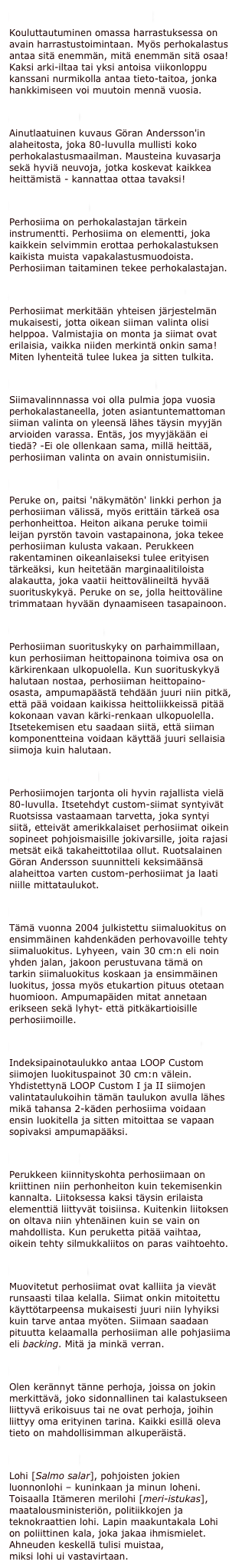 PERHONHEITTOKURSSI
Kouluttautuminen omassa harrastuksessa on avain harrastustoimintaan. Myös perhokalastus antaa sitä enemmän, mitä enemmän sitä osaa! Kaksi arki-iltaa tai yksi antoisa viikonloppu kanssani nurmikolla antaa tieto-taitoa, jonka hankkimiseen voi muutoin mennä vuosia.
ALAHEITTO
Ainutlaatuinen kuvaus Göran Andersson'in alaheitosta, joka 80-luvulla mullisti koko perhokalastusmaailman. Mausteina kuvasarja sekä hyviä neuvoja, jotka koskevat kaikkea heittämistä - kannattaa ottaa tavaksi!
PERHOSIIMA
Perhosiima on perhokalastajan tärkein instrumentti. Perhosiima on elementti, joka kaikkein selvimmin erottaa perhokalastuksen kaikista muista vapakalastusmuodoista. Perhosiiman taitaminen tekee perhokalastajan.
AFTM-LUOKAT ja LYHENTEET
Perhosiimat merkitään yhteisen järjestelmän mukaisesti, jotta oikean siiman valinta olisi helppoa. Valmistajia on monta ja siimat ovat erilaisia, vaikka niiden merkintä onkin sama!Miten lyhenteitä tulee lukea ja sitten tulkita.
PERHOSIIMAN VALINTA
Siimavalinnnassa voi olla pulmia jopa vuosia perhokalastaneella, joten asiantuntemattoman siiman valinta on yleensä lähes täysin myyjän arvioiden varassa. Entäs, jos myyjäkään ei tiedä? -Ei ole ollenkaan sama, millä heittää, perhosiiman valinta on avain onnistumisiin.
PERUKE
Peruke on, paitsi 'näkymätön' linkki perhon ja perhosiiman välissä, myös erittäin tärkeä osa perhonheittoa. Heiton aikana peruke toimii leijan pyrstön tavoin vastapainona, joka tekee perhosiiman kulusta vakaan. Perukkeen rakentaminen oikeanlaiseksi tulee erityisen tärkeäksi, kun heitetään marginaalitiloista alakautta, joka vaatii heittovälineiltä hyvää suorituskykyä. Peruke on se, jolla heittoväline trimmataan hyvään dynaamiseen tasapainoon.
CUSTOM-SIIMA
Perhosiiman suorituskyky on parhaimmillaan, kun perhosiiman heittopainona toimiva osa on kärkirenkaan ulkopuolella. Kun suorituskykyä halutaan nostaa, perhosiiman heittopaino-osasta, ampumapäästä tehdään juuri niin pitkä, että pää voidaan kaikissa heittoliikkeissä pitää kokonaan vavan kärki-renkaan ulkopuolella. Itsetekemisen etu saadaan siitä, että siiman komponentteina voidaan käyttää juuri sellaisia siimoja kuin halutaan.
AFTM-CUSTOM
Perhosiimojen tarjonta oli hyvin rajallista vielä 80-luvulla. Itsetehdyt custom-siimat syntyivät Ruotsissa vastaamaan tarvetta, joka syntyi siitä, etteivät amerikkalaiset perhosiimat oikein sopineet pohjoismaisille jokivarsille, joita rajasi metsät eikä takaheittotilaa ollut. Ruotsalainen Göran Andersson suunnitteli keksimäänsä alaheittoa varten custom-perhosiimat ja laati niille mittataulukot.
LOOP CUSTOM SIIMALUOKITUS
Tämä vuonna 2004 julkistettu siimaluokitus on ensimmäinen kahdenkäden perhovavoille tehty siimaluokitus. Lyhyeen, vain 30 cm:n eli noin yhden jalan, jakoon perustuvana tämä on tarkin siimaluokitus koskaan ja ensimmäinen luokitus, jossa myös etukartion pituus otetaan huomioon. Ampumapäiden mitat annetaan erikseen sekä lyhyt- että pitkäkartioisille perhosiimoille.
LOOP CUSTOM INDEKSIPAINOT
Indeksipainotaulukko antaa LOOP Custom siimojen luokituspainot 30 cm:n välein. Yhdistettynä LOOP Custom I ja II siimojen valintataulukoihin tämän taulukon avulla lähes mikä tahansa 2-käden perhosiima voidaan ensin luokitella ja sitten mitoittaa se vapaan sopivaksi ampumapääksi.
ETULENKKI
Perukkeen kiinnityskohta perhosiimaan on kriittinen niin perhonheiton kuin tekemisenkin kannalta. Liitoksessa kaksi täysin erilaista elementtiä liittyvät toisiinsa. Kuitenkin liitoksen on oltava niin yhtenäinen kuin se vain on mahdollista. Kun peruketta pitää vaihtaa, oikein tehty silmukkaliitos on paras vaihtoehto.
POHJASIIMA
Muovitetut perhosiimat ovat kalliita ja vievät runsaasti tilaa kelalla. Siimat onkin mitoitettu käyttötarpeensa mukaisesti juuri niin lyhyiksi kuin tarve antaa myöten. Siimaan saadaan pituutta kelaamalla perhosiiman alle pohjasiima eli backing. Mitä ja minkä verran.
PERHOT
Olen kerännyt tänne perhoja, joissa on jokin merkittävä, joko sidonnallinen tai kalastukseen liittyvä erikoisuus tai ne ovat perhoja, joihin liittyy oma erityinen tarina. Kaikki esillä oleva tieto on mahdollisimman alkuperäistä.
LOHIBLOGI
Lohi [Salmo salar], pohjoisten jokien luonnonlohi – kuninkaan ja minun loheni. Toisaalla Itämeren merilohi [meri-istukas], maatalousministeriön, politiikkojen ja teknokraattien lohi. Lapin maakuntakala Lohi on poliittinen kala, joka jakaa ihmismielet. Ahneuden keskellä tulisi muistaa, miksi lohi ui vastavirtaan.