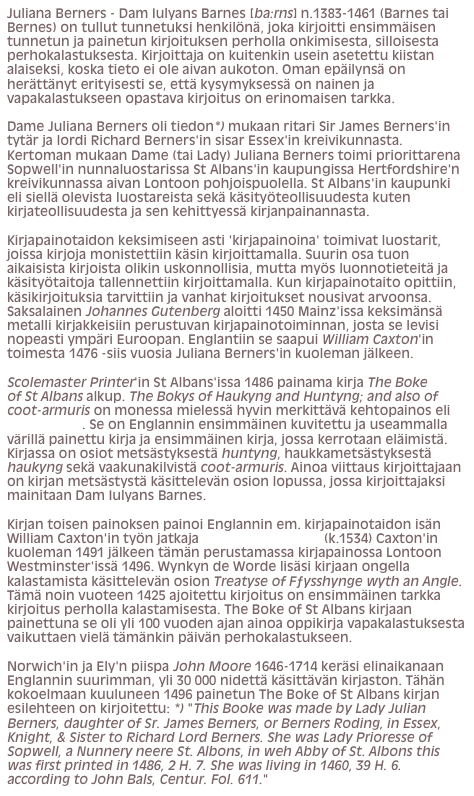 Juliana Berners - Dam Iulyans Barnes [ba:rns] n.1383-1461 (Barnes tai Bernes) on tullut tunnetuksi henkilönä, joka kirjoitti ensimmäisen tunnetun ja painetun kirjoituksen perholla onkimisesta, silloisesta perhokalastuksesta. Kirjoittaja on kuitenkin usein asetettu kiistan alaiseksi, koska tieto ei ole aivan aukoton. Oman epäilynsä on herättänyt erityisesti se, että kysymyksessä on nainen ja vapakalastukseen opastava kirjoitus on erinomaisen tarkka.Dame Juliana Berners oli tiedon*) mukaan ritari Sir James Berners'in tytär ja lordi Richard Berners'in sisar Essex'in kreivikunnasta. Kertoman mukaan Dame (tai Lady) Juliana Berners toimi priorittarena Sopwell'in nunnaluostarissa St Albans'in kaupungissa Hertfordshire'n kreivikunnassa aivan Lontoon pohjoispuolella. St Albans'in kaupunki eli siellä olevista luostareista sekä käsityöteollisuudesta kuten kirjateollisuudesta ja sen kehittyessä kirjanpainannasta.Kirjapainotaidon keksimiseen asti 'kirjapainoina' toimivat luostarit, joissa kirjoja monistettiin käsin kirjoittamalla. Suurin osa tuon aikaisista kirjoista olikin uskonnollisia, mutta myös luonnotieteitä ja käsityötaitoja tallennettiin kirjoittamalla. Kun kirjapainotaito opittiin, käsikirjoituksia tarvittiin ja vanhat kirjoitukset nousivat arvoonsa. Saksalainen Johannes Gutenberg aloitti 1450 Mainz'issa keksimänsä metalli kirjakkeisiin perustuvan kirjapainotoiminnan, josta se levisi nopeasti ympäri Euroopan. Englantiin se saapui William Caxton'in toimesta 1476 -siis vuosia Juliana Berners'in kuoleman jälkeen.Scolemaster Printer'in St Albans'issa 1486 painama kirja The Boke of St Albans alkup. The Bokys of Haukyng and Huntyng; and also of coot-armuris on monessa mielessä hyvin merkittävä kehtopainos eli inkunaabeli. Se on Englannin ensimmäinen kuvitettu ja useammalla värillä painettu kirja ja ensimmäinen kirja, jossa kerrotaan eläimistä. Kirjassa on osiot metsästyksestä huntyng, haukkametsästyksestä haukyng sekä vaakunakilvistä coot-armuris. Ainoa viittaus kirjoittajaan on kirjan metsästystä käsittelevän osion lopussa, jossa kirjoittajaksi mainitaan Dam Iulyans Barnes.Kirjan toisen painoksen painoi Englannin em. kirjapainotaidon isän William Caxton'in työn jatkaja Wynkyn de Worde (k.1534) Caxton'in kuoleman 1491 jälkeen tämän perustamassa kirjapainossa Lontoon Westminster'issä 1496. Wynkyn de Worde lisäsi kirjaan ongella kalastamista käsittelevän osion Treatyse of Fƒysshynge wyth an Angle. Tämä noin vuoteen 1425 ajoitettu kirjoitus on ensimmäinen tarkka kirjoitus perholla kalastamisesta. The Boke of St Albans kirjaan painettuna se oli yli 100 vuoden ajan ainoa oppikirja vapakalastuksesta vaikuttaen vielä tämänkin päivän perhokalastukseen.Norwich'in ja Ely'n piispa John Moore 1646-1714 keräsi elinaikanaan Englannin suurimman, yli 30 000 nidettä käsittävän kirjaston. Tähän kokoelmaan kuuluneen 1496 painetun The Boke of St Albans kirjan esilehteen on kirjoitettu: *) "This Booke was made by Lady Julian Berners, daughter of Sr. James Berners, or Berners Roding, in Essex, Knight, & Sister to Richard Lord Berners. She was Lady Prioresse of Sopwell, a Nunnery neere St. Albons, in weh Abby of St. Albons this was first printed in 1486, 2 H. 7. She was living in 1460, 39 H. 6. according to John Bals, Centur. Fol. 611."